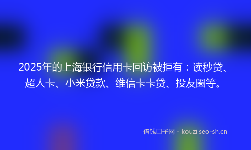 2025年的上海银行信用卡回访被拒有：读秒贷、超人卡、小米贷款、维信卡卡贷、投友圈等。