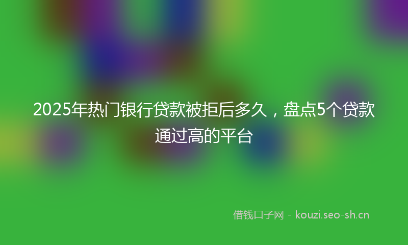 2025年热门银行贷款被拒后多久，盘点5个贷款通过高的平台
