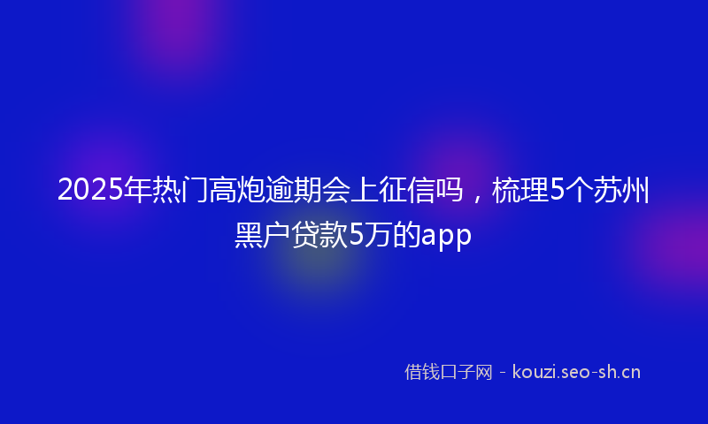 2025年热门高炮逾期会上征信吗，梳理5个苏州黑户贷款5万的app