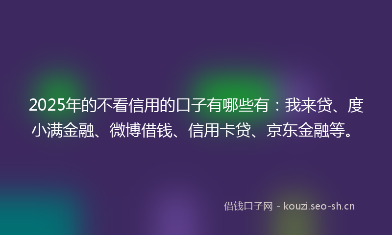 2025年的不看信用的口子有哪些有:我来贷、度小满金融、微博借钱、信用卡贷、京东金融等。