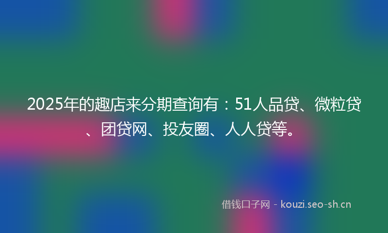 2025年的趣店来分期查询有：51人品贷、微粒贷、团贷网、投友圈、人人贷等。