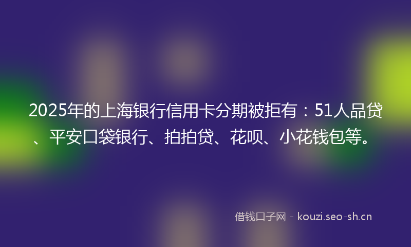 2025年的上海银行信用卡分期被拒有：51人品贷、平安口袋银行、拍拍贷、花呗、小花钱包等。