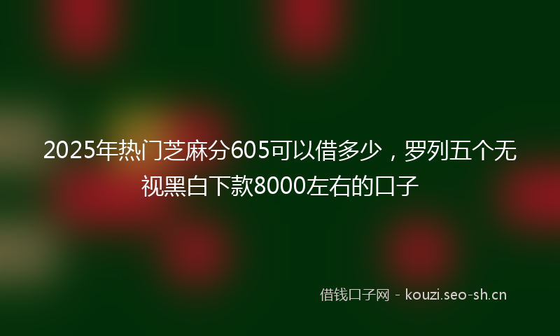 2025年热门芝麻分605可以借多少，罗列五个无视黑白下款8000左右的口子