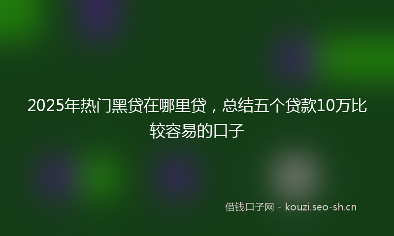 2025年热门黑贷在哪里贷，总结五个贷款10万比较容易的口子