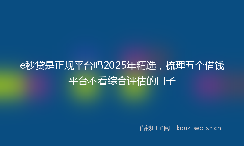 e秒贷是正规平台吗2025年精选，梳理五个借钱平台不看综合评估的口子