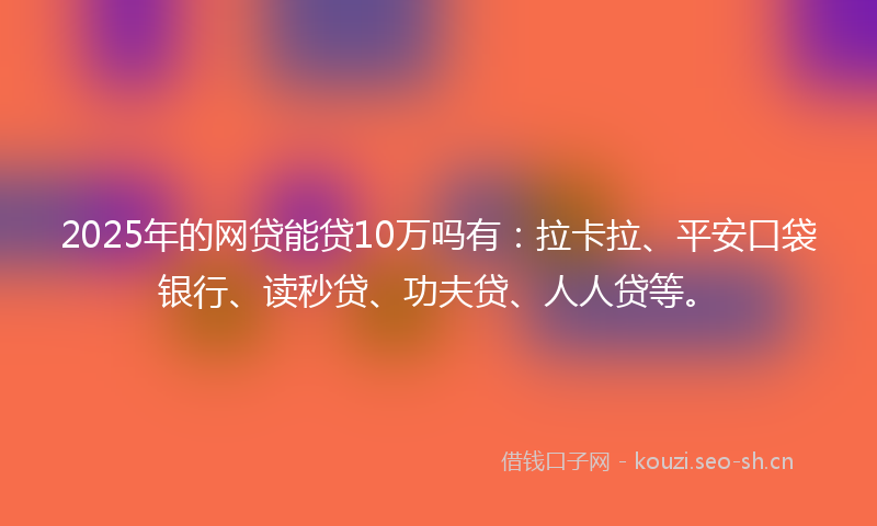2025年的网贷能贷10万吗有：拉卡拉、平安口袋银行、读秒贷、功夫贷、人人贷等。