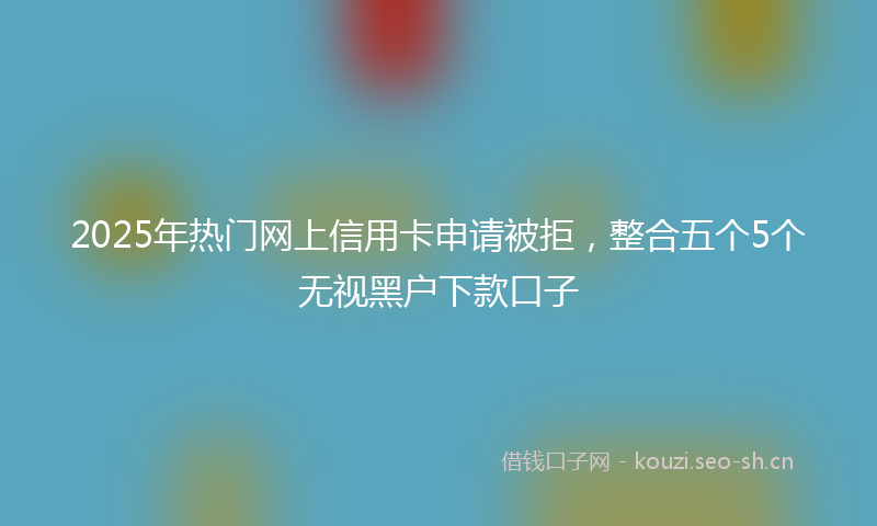 2025年热门网上信用卡申请被拒，整合五个5个无视黑户下款口子