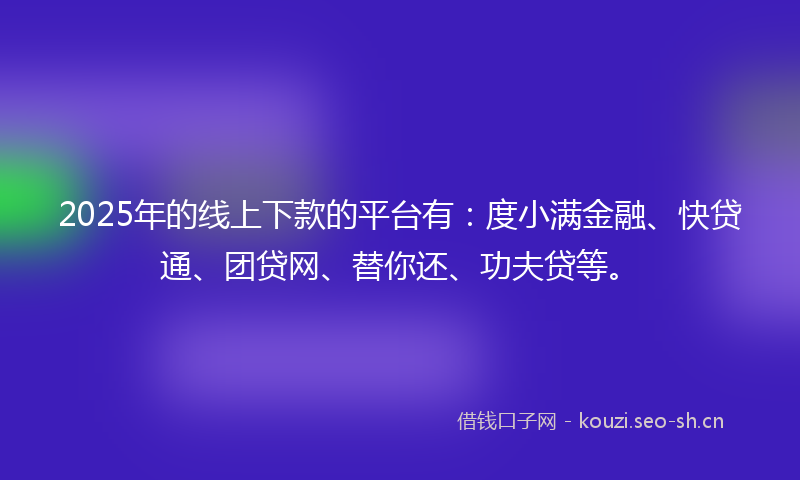 2025年的线上下款的平台有：度小满金融、快贷通、团贷网、替你还、功夫贷等。