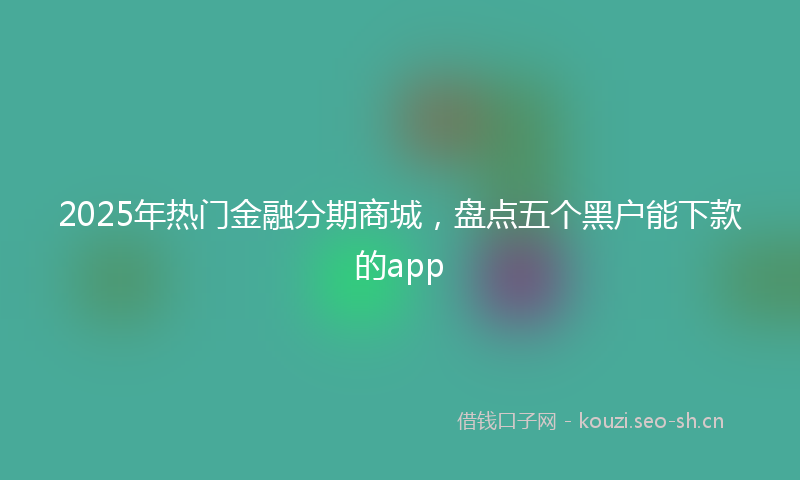 2025年热门金融分期商城，盘点五个黑户能下款的app