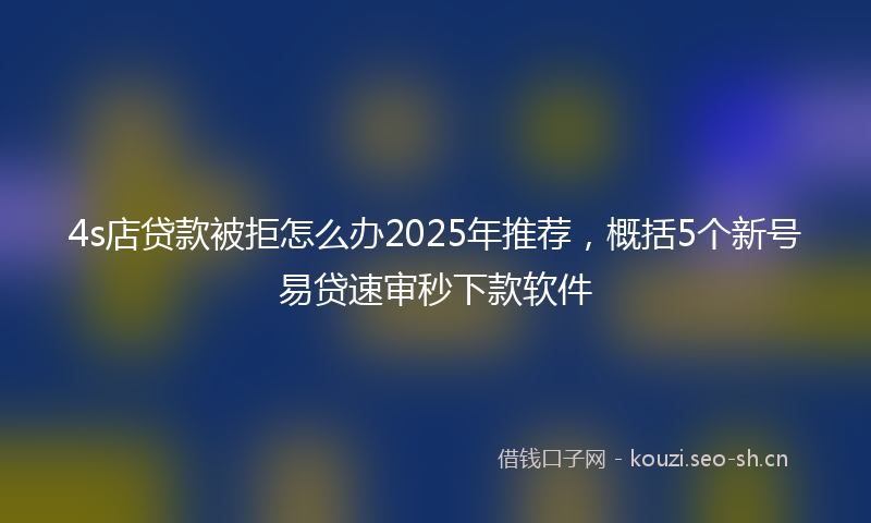 4s店贷款被拒怎么办2025年推荐，概括5个新号易贷速审秒下款软件