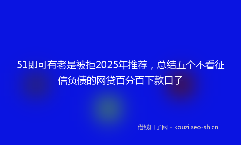 51即可有老是被拒2025年推荐,总结五个不看征信负债的网贷百分百下款口子