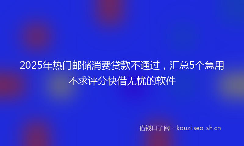 2025年热门邮储消费贷款不通过，汇总5个急用不求评分快借无忧的软件