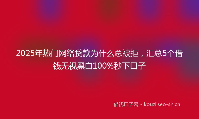 2025年热门网络贷款为什么总被拒，汇总5个借钱无视黑白100%秒下口子