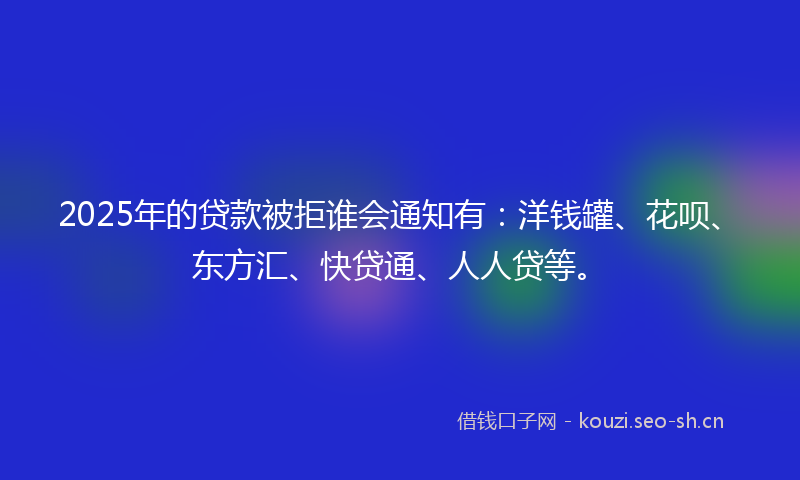 2025年的贷款被拒谁会通知有：洋钱罐、花呗、东方汇、快贷通、人人贷等。
