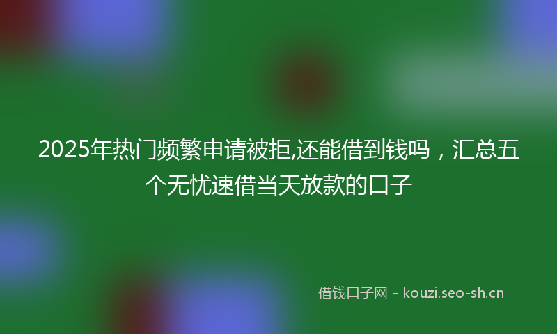 2025年热门频繁申请被拒,还能借到钱吗，汇总五个无忧速借当天放款的口子