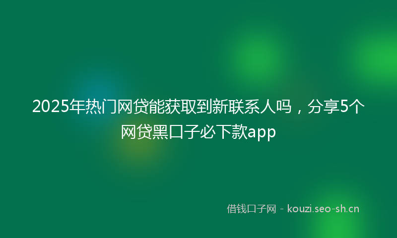 2025年热门网贷能获取到新联系人吗，分享5个网贷黑口子必下款app