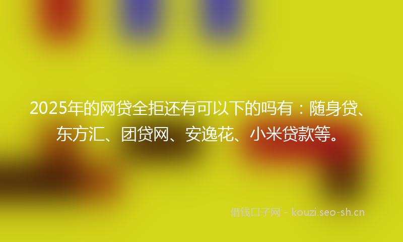 2025年的网贷全拒还有可以下的吗有：随身贷、东方汇、团贷网、安逸花、小米贷款等。