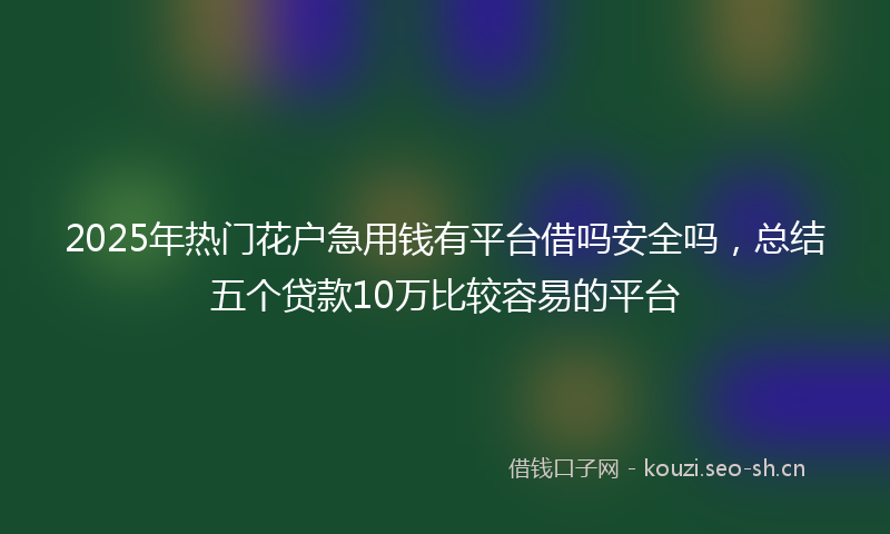 2025年热门花户急用钱有平台借吗安全吗，总结五个贷款10万比较容易的平台