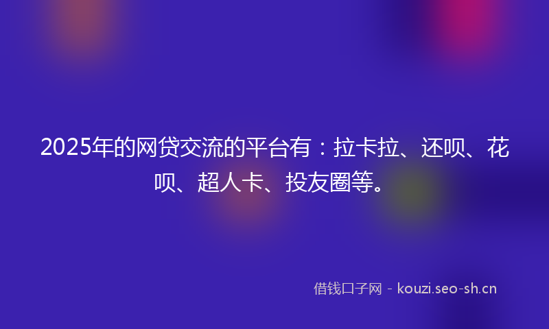 2025年的网贷交流的平台有：拉卡拉、还呗、花呗、超人卡、投友圈等。