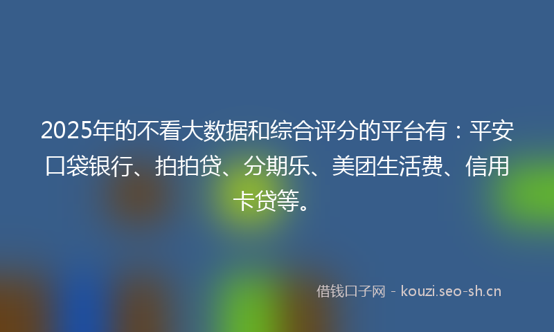 2025年的不看大数据和综合评分的平台有：平安口袋银行、拍拍贷、分期乐、美团生活费、信用卡贷等。