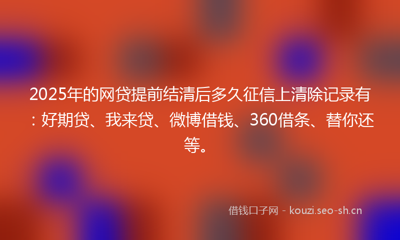 2025年的网贷提前结清后多久征信上清除记录有：好期贷、我来贷、微博借钱、360借条、替你还等。