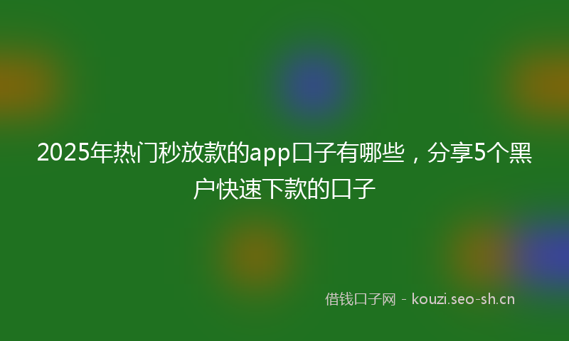 2025年热门秒放款的app口子有哪些，分享5个黑户快速下款的口子