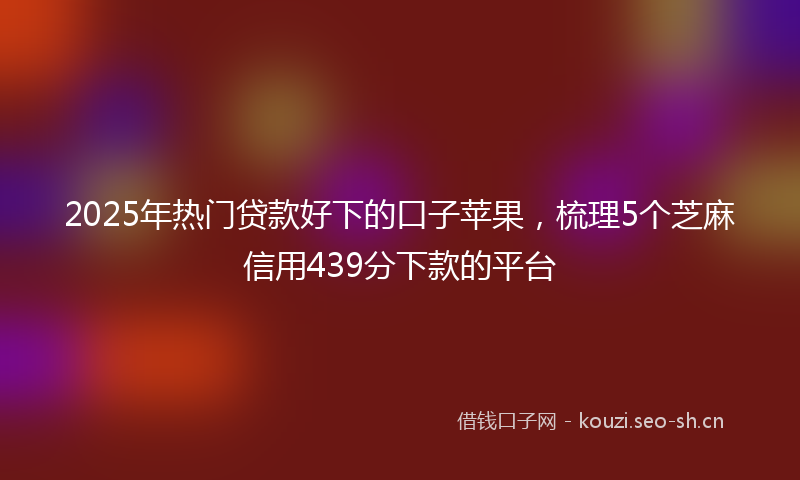 2025年热门贷款好下的口子苹果，梳理5个芝麻信用439分下款的平台