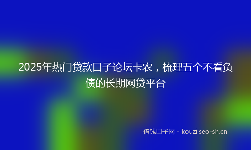2025年热门贷款口子论坛卡农,梳理五个不看负债的长期网贷平台