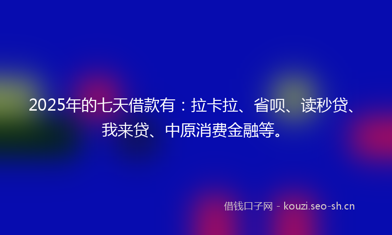 2025年的七天借款有：拉卡拉、省呗、读秒贷、我来贷、中原消费金融等。