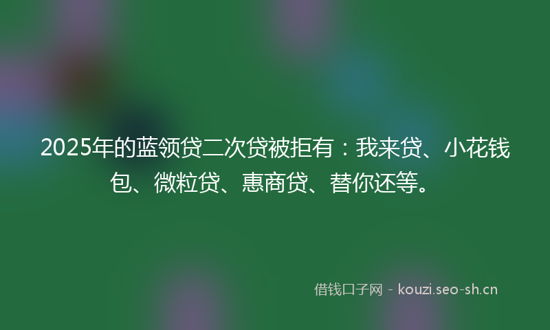 2025年的蓝领贷二次贷被拒有：我来贷、小花钱包、微粒贷、惠商贷、替你还等。