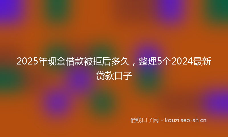 2025年现金借款被拒后多久,整理5个2024最新贷款口子