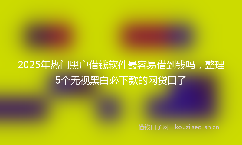 2025年热门黑户借钱软件最容易借到钱吗，整理5个无视黑白必下款的网贷口子