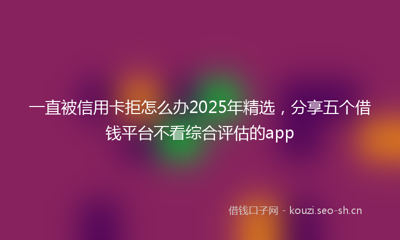 一直被信用卡拒怎么办2025年精选，分享五个借钱平台不看综合评估的app