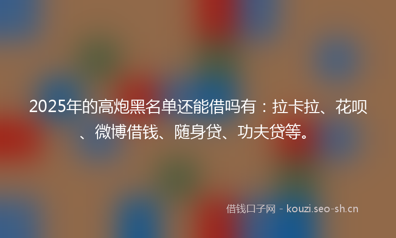 2025年的高炮黑名单还能借吗有：拉卡拉、花呗、微博借钱、随身贷、功夫贷等。