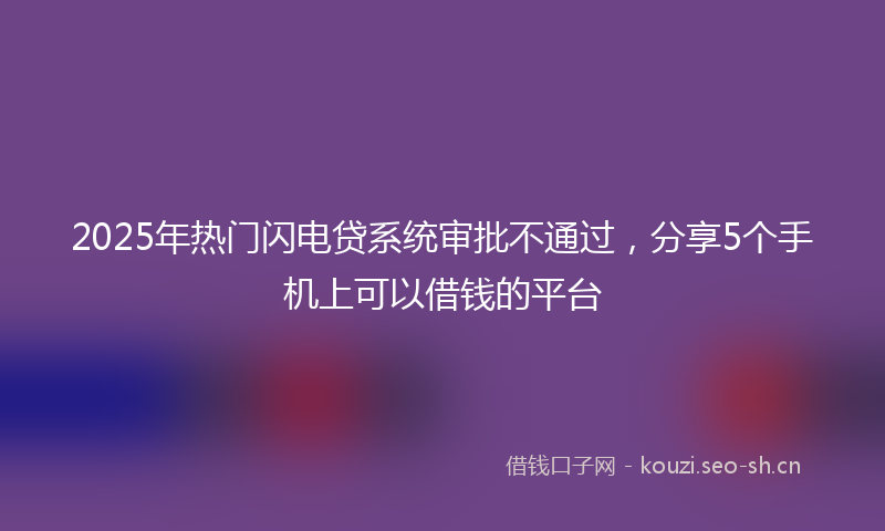 2025年热门闪电贷系统审批不通过，分享5个手机上可以借钱的平台
