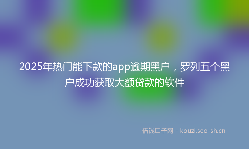 2025年热门能下款的app逾期黑户，罗列五个黑户成功获取大额贷款的软件
