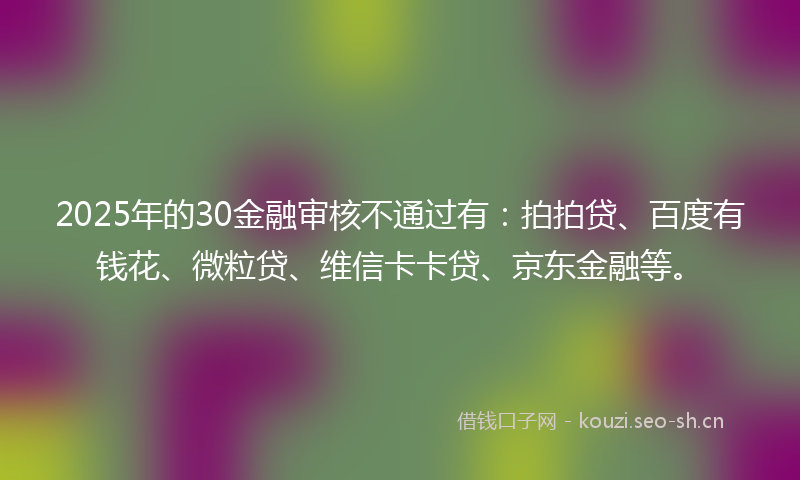 2025年的30金融审核不通过有：拍拍贷、百度有钱花、微粒贷、维信卡卡贷、京东金融等。