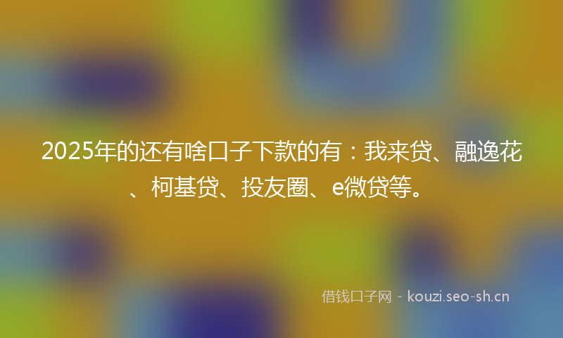 2025年的还有啥口子下款的有：我来贷、融逸花、柯基贷、投友圈、e微贷等。