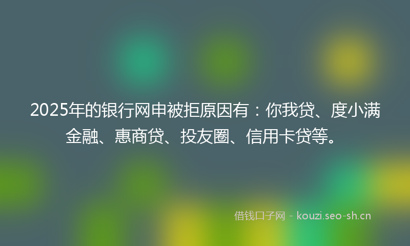 2025年的银行网申被拒原因有：你我贷、度小满金融、惠商贷、投友圈、信用卡贷等。