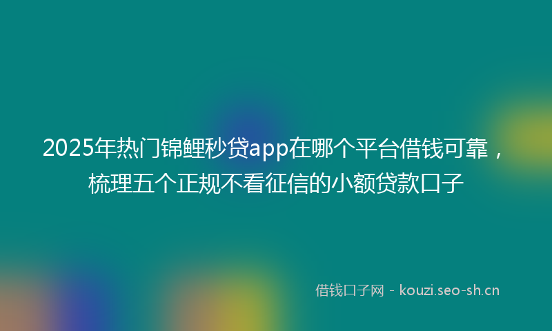 2025年热门锦鲤秒贷app在哪个平台借钱可靠，梳理五个正规不看征信的小额贷款口子