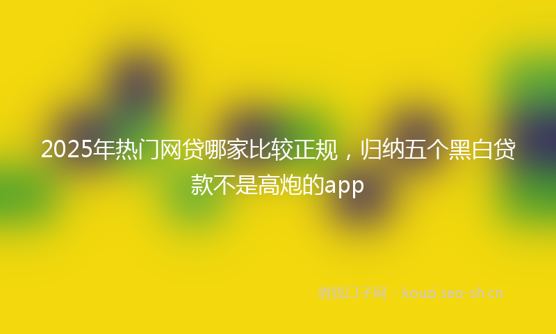 2025年热门网贷哪家比较正规，归纳五个黑白贷款不是高炮的app