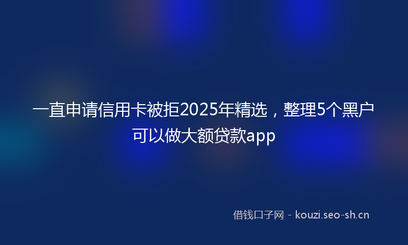 一直申请信用卡被拒2025年精选,整理5个黑户可以做大额贷款app