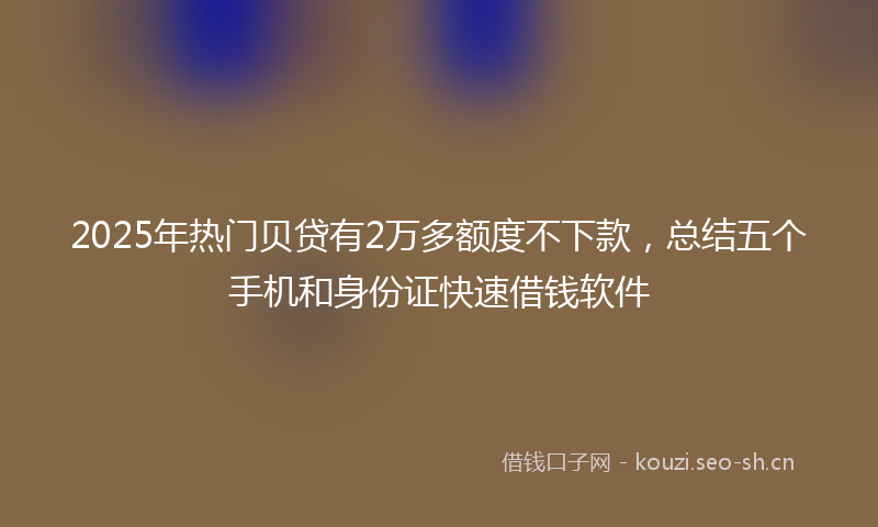 2025年热门贝贷有2万多额度不下款，总结五个手机和身份证快速借钱软件