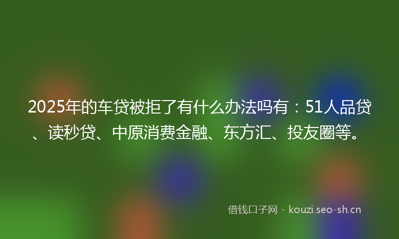 2025年的车贷被拒了有什么办法吗有：51人品贷、读秒贷、中原消费金融、东方汇、投友圈等。