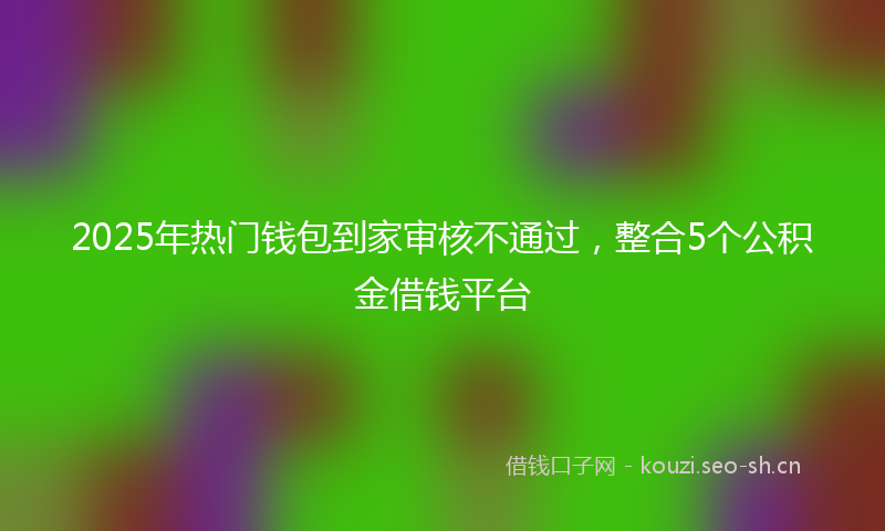 2025年热门钱包到家审核不通过，整合5个公积金借钱平台
