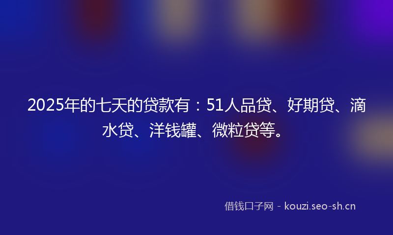 2025年的七天的贷款有：51人品贷、好期贷、滴水贷、洋钱罐、微粒贷等。