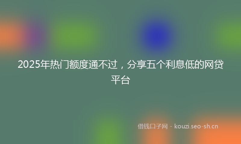 2025年热门额度通不过，分享五个利息低的网贷平台