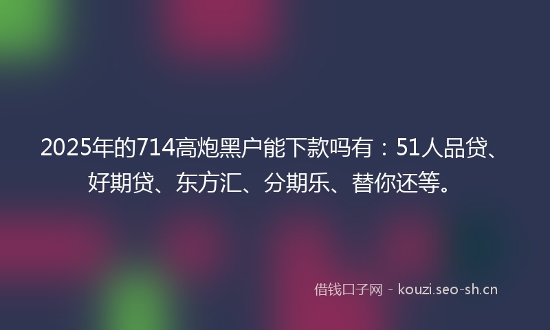 2025年的714高炮黑户能下款吗有：51人品贷、好期贷、东方汇、分期乐、替你还等。