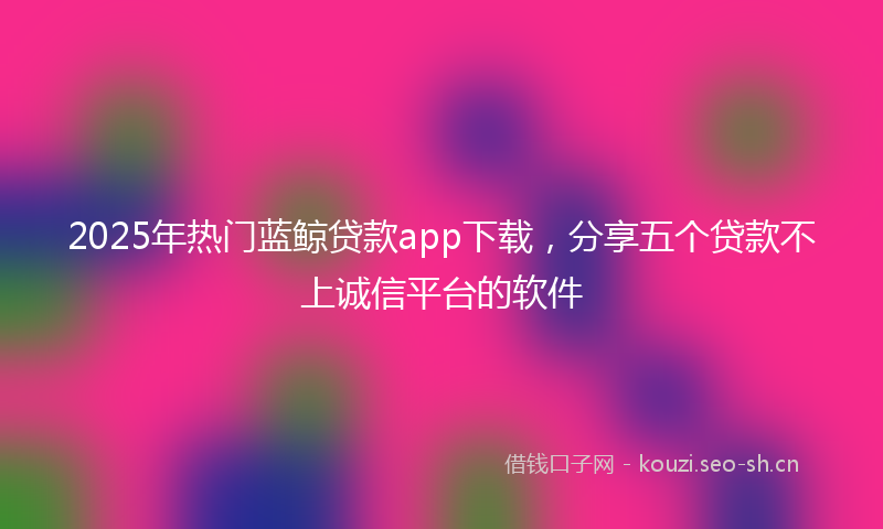 2025年热门蓝鲸贷款app下载，分享五个贷款不上诚信平台的软件