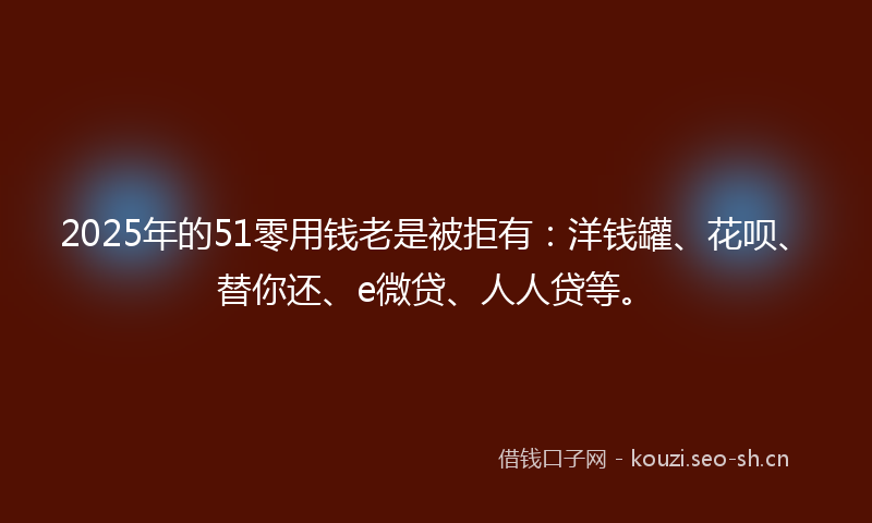 2025年的51零用钱老是被拒有：洋钱罐、花呗、替你还、e微贷、人人贷等。